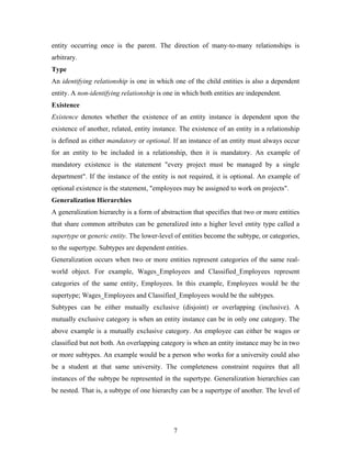 entity occurring once is the parent. The direction of many-to-many relationships is
arbitrary.
Type
An identifying relationship is one in which one of the child entities is also a dependent
entity. A non-identifying relationship is one in which both entities are independent.
Existence
Existence denotes whether the existence of an entity instance is dependent upon the
existence of another, related, entity instance. The existence of an entity in a relationship
is defined as either mandatory or optional. If an instance of an entity must always occur
for an entity to be included in a relationship, then it is mandatory. An example of
mandatory existence is the statement "every project must be managed by a single
department". If the instance of the entity is not required, it is optional. An example of
optional existence is the statement, "employees may be assigned to work on projects".
Generalization Hierarchies
A generalization hierarchy is a form of abstraction that specifies that two or more entities
that share common attributes can be generalized into a higher level entity type called a
supertype or generic entity. The lower-level of entities become the subtype, or categories,
to the supertype. Subtypes are dependent entities.
Generalization occurs when two or more entities represent categories of the same real-
world object. For example, Wages_Employees and Classified_Employees represent
categories of the same entity, Employees. In this example, Employees would be the
supertype; Wages_Employees and Classified_Employees would be the subtypes.
Subtypes can be either mutually exclusive (disjoint) or overlapping (inclusive). A
mutually exclusive category is when an entity instance can be in only one category. The
above example is a mutually exclusive category. An employee can either be wages or
classified but not both. An overlapping category is when an entity instance may be in two
or more subtypes. An example would be a person who works for a university could also
be a student at that same university. The completeness constraint requires that all
instances of the subtype be represented in the supertype. Generalization hierarchies can
be nested. That is, a subtype of one hierarchy can be a supertype of another. The level of
7
 