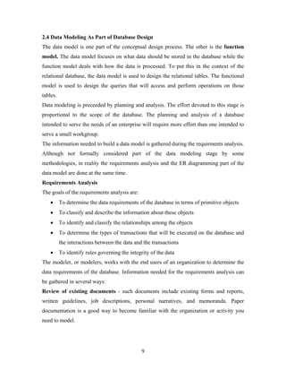 2.4 Data Modeling As Part of Database Design
The data model is one part of the conceptual design process. The other is the function
model. The data model focuses on what data should be stored in the database while the
function model deals with how the data is processed. To put this in the context of the
relational database, the data model is used to design the relational tables. The functional
model is used to design the queries that will access and perform operations on those
tables.
Data modeling is preceeded by planning and analysis. The effort devoted to this stage is
proportional to the scope of the database. The planning and analysis of a database
intended to serve the needs of an enterprise will require more effort than one intended to
serve a small workgroup.
The information needed to build a data model is gathered during the requirments analysis.
Although not formally considered part of the data modeling stage by some
methodologies, in reality the requirements analysis and the ER diagramming part of the
data model are done at the same time.
Requirements Analysis
The goals of the requirements analysis are:
• To determine the data requirements of the database in terms of primitive objects
• To classify and describe the information about these objects
• To identify and classify the relationships among the objects
• To determine the types of transactions that will be executed on the database and
the interactions between the data and the transactions
• To identify rules governing the integrity of the data
The modeler, or modelers, works with the end users of an organization to determine the
data requirements of the database. Information needed for the requirements analysis can
be gathered in several ways:
Review of existing documents - such documents include existing forms and reports,
written guidelines, job descriptions, personal narratives, and memoranda. Paper
documentation is a good way to become familiar with the organization or activity you
need to model.
9
 