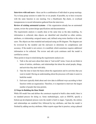 Interviews with end users - these can be a combination of individual or group meetings.
Try to keep group sessions to under five or six people. If possible, try to have everyone
with the same function in one meeting. Use a blackboard, flip charts, or overhead
transparencies to record information gathered from the interviews.
Review of existing automated systems - if the organization already has an automated
system, review the system design specifications and documentation
The requirements analysis is usually done at the same time as the data modeling. As
information is collected, data objects are identified and classified as either entities,
attributes, or relationship; assigned names; and, defined using terms familiar to the end-
users. The objects are then modeled and analysed using an ER diagram. The diagram can
be reviewed by the modeler and the end-users to determine its completeness and
accuracy. If the model is not correct, it is modified, which sometimes requires additional
information to be collected. The review and edit cycle continues until the model is
certified as correct.
Three points to keep in mind during the requirements analysis are:
1. Talk to the end users about their data in "real-world" terms. Users do not think in
terms of entities, attributes, and relationships but about the actual people, things,
and activities they deal with daily.
2. Take the time to learn the basics about the organization and its activities that you
want to model. Having an understanding about the processes will make it easier to
build the model.
3. End-users typically think about and view data in different ways according to their
function within an organization. Therefore, it is important to interview the largest
number of people that time permits.
2.5 Steps In Building the Data Model
While ER model lists and defines the constructs required to build a data model, there is
no standard process for doing so. Some methodologies, such as IDEFIX, specify a
bottom-up development process were the model is built in stages. Typically, the entities
and relationships are modeled first, followed by key attributes, and then the model is
finished by adding non-key attributes. Other experts argue that in practice, using a phased
10
 