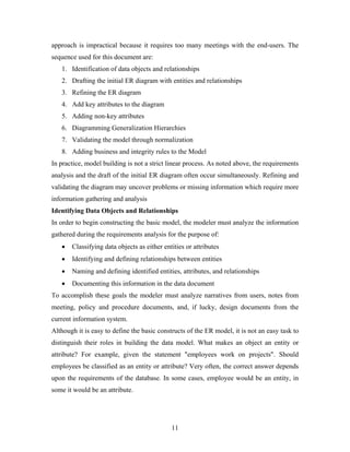 approach is impractical because it requires too many meetings with the end-users. The
sequence used for this document are:
1. Identification of data objects and relationships
2. Drafting the initial ER diagram with entities and relationships
3. Refining the ER diagram
4. Add key attributes to the diagram
5. Adding non-key attributes
6. Diagramming Generalization Hierarchies
7. Validating the model through normalization
8. Adding business and integrity rules to the Model
In practice, model building is not a strict linear process. As noted above, the requirements
analysis and the draft of the initial ER diagram often occur simultaneously. Refining and
validating the diagram may uncover problems or missing information which require more
information gathering and analysis
Identifying Data Objects and Relationships
In order to begin constructing the basic model, the modeler must analyze the information
gathered during the requirements analysis for the purpose of:
• Classifying data objects as either entities or attributes
• Identifying and defining relationships between entities
• Naming and defining identified entities, attributes, and relationships
• Documenting this information in the data document
To accomplish these goals the modeler must analyze narratives from users, notes from
meeting, policy and procedure documents, and, if lucky, design documents from the
current information system.
Although it is easy to define the basic constructs of the ER model, it is not an easy task to
distinguish their roles in building the data model. What makes an object an entity or
attribute? For example, given the statement "employees work on projects". Should
employees be classified as an entity or attribute? Very often, the correct answer depends
upon the requirements of the database. In some cases, employee would be an entity, in
some it would be an attribute.
11
 