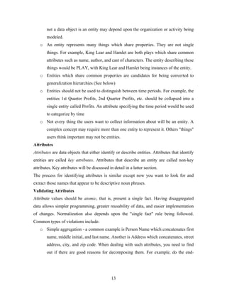 not a data object is an entity may depend upon the organization or activity being
modeled.
o An entity represents many things which share properties. They are not single
things. For example, King Lear and Hamlet are both plays which share common
attributes such as name, author, and cast of characters. The entity describing these
things would be PLAY, with King Lear and Hamlet being instances of the entity.
o Entities which share common properties are candidates for being converted to
generalization hierarchies (See below)
o Entities should not be used to distinguish between time periods. For example, the
entities 1st Quarter Profits, 2nd Quarter Profits, etc. should be collapsed into a
single entity called Profits. An attribute specifying the time period would be used
to categorize by time
o Not every thing the users want to collect information about will be an entity. A
complex concept may require more than one entity to represent it. Others "things"
users think important may not be entities.
Attributes
Attributes are data objects that either identify or describe entities. Attributes that identify
entities are called key attributes. Attributes that describe an entity are called non-key
attributes. Key attributes will be discussed in detail in a latter section.
The process for identifying attributes is similar except now you want to look for and
extract those names that appear to be descriptive noun phrases.
Validating Attributes
Attribute values should be atomic, that is, present a single fact. Having disaggregated
data allows simpler programming, greater reusability of data, and easier implementation
of changes. Normalization also depends upon the "single fact" rule being followed.
Common types of violations include:
o Simple aggregation - a common example is Person Name which concatenates first
name, middle initial, and last name. Another is Address which concatenates, street
address, city, and zip code. When dealing with such attributes, you need to find
out if there are good reasons for decomposing them. For example, do the end-
13
 