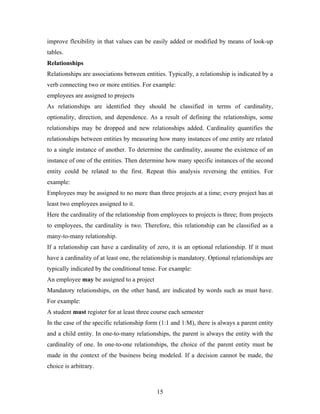 improve flexibility in that values can be easily added or modified by means of look-up
tables.
Relationships
Relationships are associations between entities. Typically, a relationship is indicated by a
verb connecting two or more entities. For example:
employees are assigned to projects
As relationships are identified they should be classified in terms of cardinality,
optionality, direction, and dependence. As a result of defining the relationships, some
relationships may be dropped and new relationships added. Cardinality quantifies the
relationships between entities by measuring how many instances of one entity are related
to a single instance of another. To determine the cardinality, assume the existence of an
instance of one of the entities. Then determine how many specific instances of the second
entity could be related to the first. Repeat this analysis reversing the entities. For
example:
Employees may be assigned to no more than three projects at a time; every project has at
least two employees assigned to it.
Here the cardinality of the relationship from employees to projects is three; from projects
to employees, the cardinality is two. Therefore, this relationship can be classified as a
many-to-many relationship.
If a relationship can have a cardinality of zero, it is an optional relationship. If it must
have a cardinality of at least one, the relationship is mandatory. Optional relationships are
typically indicated by the conditional tense. For example:
An employee may be assigned to a project
Mandatory relationships, on the other hand, are indicated by words such as must have.
For example:
A student must register for at least three course each semester
In the case of the specific relationship form (1:1 and 1:M), there is always a parent entity
and a child entity. In one-to-many relationships, the parent is always the entity with the
cardinality of one. In one-to-one relationships, the choice of the parent entity must be
made in the context of the business being modeled. If a decision cannot be made, the
choice is arbitrary.
15
 