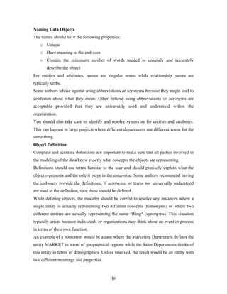 Naming Data Objects
The names should have the following properties:
o Unique
o Have meaning to the end-user
o Contain the minimum number of words needed to uniquely and accurately
describe the object
For entities and attributes, names are singular nouns while relationship names are
typically verbs.
Some authors advise against using abbreviations or acronyms because they might lead to
confusion about what they mean. Other believe using abbreviations or acronyms are
acceptable provided that they are universally used and understood within the
organization.
You should also take care to identify and resolve synonyms for entities and attributes.
This can happen in large projects where different departments use different terms for the
same thing.
Object Definition
Complete and accurate definitions are important to make sure that all parties involved in
the modeling of the data know exactly what concepts the objects are representing.
Definitions should use terms familiar to the user and should precisely explain what the
object represents and the role it plays in the enterprise. Some authors recommend having
the end-users provide the definitions. If acronyms, or terms not universally understood
are used in the definition, then these should be defined .
While defining objects, the modeler should be careful to resolve any instances where a
single entity is actually representing two different concepts (homonyms) or where two
different entities are actually representing the same "thing" (synonyms). This situation
typically arises because individuals or organizations may think about an event or process
in terms of their own function.
An example of a homonym would be a case where the Marketing Department defines the
entity MARKET in terms of geographical regions while the Sales Departments thinks of
this entity in terms of demographics. Unless resolved, the result would be an entity with
two different meanings and properties.
16
 