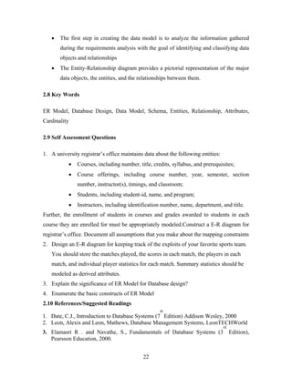 • The first step in creating the data model is to analyze the information gathered
during the requirements analysis with the goal of identifying and classifying data
objects and relationships
• The Entity-Relationship diagram provides a pictorial representation of the major
data objects, the entities, and the relationships between them.
2.8 Key Words
ER Model, Database Design, Data Model, Schema, Entities, Relationship, Attributes,
Cardinality
2.9 Self Assessment Questions
1. A university registrar’s office maintains data about the following entities:
• Courses, including number, title, credits, syllabus, and prerequisites;
• Course offerings, including course number, year, semester, section
number, instructor(s), timings, and classroom;
• Students, including student-id, name, and program;
• Instructors, including identification number, name, department, and title.
Further, the enrollment of students in courses and grades awarded to students in each
course they are enrolled for must be appropriately modeled.Construct a E-R diagram for
registrar’s office. Document all assumptions that you make about the mapping constraints
2. Design an E-R diagram for keeping track of the exploits of your favorite sports team.
You should store the matches played, the scores in each match, the players in each
match, and individual player statistics for each match. Summary statistics should be
modeled as derived attributes.
3. Explain the significance of ER Model for Database design?
4. Enumerate the basic constructs of ER Model
2.10 References/Suggested Readings
1. Date, C.J., Introduction to Database Systems (7
th
Edition) Addison Wesley, 2000
2. Leon, Alexis and Leon, Mathews, Database Management Systems, LeonTECHWorld
3. Elamasri R . and Navathe, S., Fundamentals of Database Systems (3
rd
Edition),
Pearsson Education, 2000.
22
 