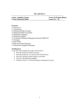 MCA 202/MS 11
Author: Abhishek Taneja Vetter: Dr.Pradeep Bhatia
Lesson: Relational Model Lesson No. : 03
Structure
3.0 Objectives
3.1 Introduction
3.2 Relational Model Concepts
3.3 Relational Model Constraints
3.4 Relational Languages
3.5 Relational Algebra
3.6 A Relational Database Management Systems-ORACLE
3.7 Summary
3.8 Key Words
3.9 Self Assessment Questions
3.10 References/Suggested Readings
3.0 Objectives
At the end of this chapter the reader will be able to:
• Describe Relational Model Concepts
• Describe properties of a relation and relational keys
• Describe relational model/integrity constraints
• Describe The Relational Algebra
• Introduce Oracle- A relational database management system
1
 