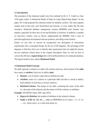 3.1 Introduction
The principles of the relational model were first outlined by Dr. E. F. Codd in a June
1970 paper called "A Relational Model of Data for Large Shared Data Banks:' In this
paper. Dr. Codd proposed the relational model for database systems. The more popular
models used at that time were hierarchical and network, or even simple flat file data
structures. Relational database management systems (RDBMS) soon became very
popular, especially for their ease of use and flexibility in structure. In addition, a number
of innovative vendors, such as Oracle, supplemented the RDBMS with a suite of
powerful application development and user products, providing a total solution.
Earlier we saw how to convert an unorganized text description of information
requirements into a conceptual design, by the use of ER diagrams. The advantage of ER
diagrams is that they force you to identify data requirements that are implicitly known,
but not explicitly written down in the original description. Here we will see how to
convert this ER into a logical design (this will be defined below) of a relational database.
The logical model is also called a Relational Model.
3.2 Relational Model Concepts
We shall represent a relation as a table with columns and rows. Each column of the table
has a name, or attribute. Each row is called a tuple.
• Domain: a set of atomic values that an attribute can take
• Attribute: name of a column in a particular table (all data is stored in tables).
Each attribute Ai must have a domain, dom(Ai).
• Relational Schema: The design of one table, containing the name of the table
(i.e. the name of the relation), and the names of all the columns, or attributes.
Example: STUDENT( Name, SID, Age, GPA)
• Degree of a Relation: the number of attributes in the relation's schema.
• Tuple, t, of R( A1, A2, A3, …, An): an ORDERED set of values, < v1, v2, v3,
…, vn>, where each vi is a value from dom( Ai).
2
 