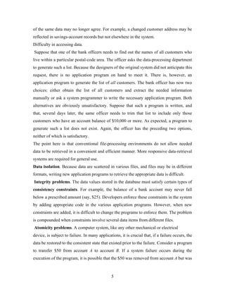 of the same data may no longer agree. For example, a changed customer address may be
reflected in savings-account records but not elsewhere in the system.
Difficulty in accessing data.
Suppose that one of the bank officers needs to find out the names of all customers who
live within a particular postal-code area. The officer asks the data-processing department
to generate such a list. Because the designers of the original system did not anticipate this
request, there is no application program on hand to meet it. There is, however, an
application program to generate the list of all customers. The bank officer has now two
choices: either obtain the list of all customers and extract the needed information
manually or ask a system programmer to write the necessary application program. Both
alternatives are obviously unsatisfactory. Suppose that such a program is written, and
that, several days later, the same officer needs to trim that list to include only those
customers who have an account balance of $10,000 or more. As expected, a program to
generate such a list does not exist. Again, the officer has the preceding two options,
neither of which is satisfactory.
The point here is that conventional file-processing environments do not allow needed
data to be retrieved in a convenient and efficient manner. More responsive data-retrieval
systems are required for general use.
Data isolation. Because data are scattered in various files, and files may be in different
formats, writing new application programs to retrieve the appropriate data is difficult.
Integrity problems. The data values stored in the database must satisfy certain types of
consistency constraints. For example, the balance of a bank account may never fall
below a prescribed amount (say, $25). Developers enforce these constraints in the system
by adding appropriate code in the various application programs. However, when new
constraints are added, it is difficult to change the programs to enforce them. The problem
is compounded when constraints involve several data items from different files.
Atomicity problems. A computer system, like any other mechanical or electrical
device, is subject to failure. In many applications, it is crucial that, if a failure occurs, the
data be restored to the consistent state that existed prior to the failure. Consider a program
to transfer $50 from account A to account B. If a system failure occurs during the
execution of the program, it is possible that the $50 was removed from account A but was
5
 