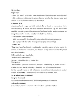Identity Keys
Super Keys
A super key is a set of attributes whose values can be used to uniquely identify a tuple
within a relation. A relation may have more than one super key, but it always has at least
one: the set of all attributes that make up the relation.
Candidate Keys
A candidate key is a super key that is minimal; that is, there is no proper subset that is
itself a superkey. A relation may have more than one candidate key, and the different
candidate keys may have a different number of attributes. In other words, you should not
interpret 'minimal' to mean the super key with the fewest attributes.
A candidate key has two properties:
(i) in each tuple of R, the values of K uniquely identify that tuple (uniqueness)
(ii) no proper subset of K has the uniqueness property (irreducibility).
Primary Key
The primary key of a relation is a candidate key especially selected to be the key for the
relation. In other words, it is a choice, and there can be only one candidate key designated
to be the primary key.
Relationship between identity keys
The relationship between keys:
Superkey ⊇ Candidate Key ⊇ Primary Key
Foreign keys
The attribute(s) within one relation that matches a candidate key of another relation. A
relation may have several foreign keys, associated with different target relations.
Foreign keys allow users to link information in one relation to information in another
relation. Without FKs, a database would be a collection of unrelated tables.
3.3 Relational Model Constraints
Integrity Constraints
Each relational schema must satisfy the following four types of constraints.
A. Domain constraints
Each attribute Ai must be an atomic value from dom( Ai) for that attribute.
4
 