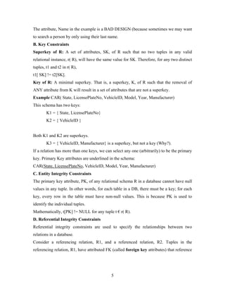 The attribute, Name in the example is a BAD DESIGN (because sometimes we may want
to search a person by only using their last name.
B. Key Constraints
Superkey of R: A set of attributes, SK, of R such that no two tuples in any valid
relational instance, r( R), will have the same value for SK. Therefore, for any two distinct
tuples, t1 and t2 in r( R),
t1[ SK] != t2[SK].
Key of R: A minimal superkey. That is, a superkey, K, of R such that the removal of
ANY attribute from K will result in a set of attributes that are not a superkey.
Example CAR( State, LicensePlateNo, VehicleID, Model, Year, Manufacturer)
This schema has two keys:
K1 = { State, LicensePlateNo}
K2 = { VehicleID }
Both K1 and K2 are superkeys.
K3 = { VehicleID, Manufacturer} is a superkey, but not a key (Why?).
If a relation has more than one keys, we can select any one (arbitrarily) to be the primary
key. Primary Key attributes are underlined in the schema:
CAR(State, LicensePlateNo, VehicleID, Model, Year, Manufacturer)
C. Entity Integrity Constraints
The primary key attribute, PK, of any relational schema R in a database cannot have null
values in any tuple. In other words, for each table in a DB, there must be a key; for each
key, every row in the table must have non-null values. This is because PK is used to
identify the individual tuples.
Mathematically, t[PK] != NULL for any tuple t € r( R).
D. Referential Integrity Constraints
Referential integrity constraints are used to specify the relationships between two
relations in a database.
Consider a referencing relation, R1, and a referenced relation, R2. Tuples in the
referencing relation, R1, have attributed FK (called foreign key attributes) that reference
5
 