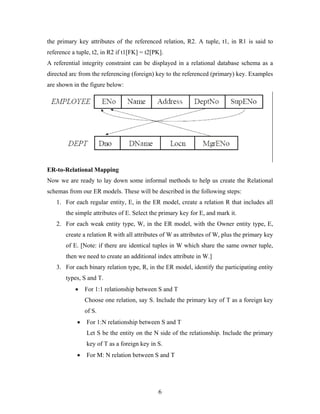 the primary key attributes of the referenced relation, R2. A tuple, t1, in R1 is said to
reference a tuple, t2, in R2 if t1[FK] = t2[PK].
A referential integrity constraint can be displayed in a relational database schema as a
directed arc from the referencing (foreign) key to the referenced (primary) key. Examples
are shown in the figure below:
ER-to-Relational Mapping
Now we are ready to lay down some informal methods to help us create the Relational
schemas from our ER models. These will be described in the following steps:
1. For each regular entity, E, in the ER model, create a relation R that includes all
the simple attributes of E. Select the primary key for E, and mark it.
2. For each weak entity type, W, in the ER model, with the Owner entity type, E,
create a relation R with all attributes of W as attributes of W, plus the primary key
of E. [Note: if there are identical tuples in W which share the same owner tuple,
then we need to create an additional index attribute in W.]
3. For each binary relation type, R, in the ER model, identify the participating entity
types, S and T.
• For 1:1 relationship between S and T
Choose one relation, say S. Include the primary key of T as a foreign key
of S.
• For 1:N relationship between S and T
Let S be the entity on the N side of the relationship. Include the primary
key of T as a foreign key in S.
• For M: N relation between S and T
6
 