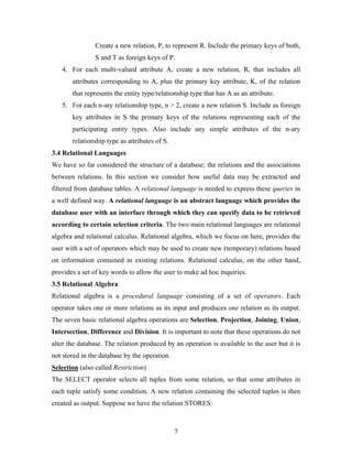 Create a new relation, P, to represent R. Include the primary keys of both,
S and T as foreign keys of P.
4. For each multi-valued attribute A, create a new relation, R, that includes all
attributes corresponding to A, plus the primary key attribute, K, of the relation
that represents the entity type/relationship type that has A as an attribute.
5. For each n-ary relationship type, n > 2, create a new relation S. Include as foreign
key attributes in S the primary keys of the relations representing each of the
participating entity types. Also include any simple attributes of the n-ary
relationship type as attributes of S.
3.4 Relational Languages
We have so far considered the structure of a database; the relations and the associations
between relations. In this section we consider how useful data may be extracted and
filtered from database tables. A relational language is needed to express these queries in
a well defined way. A relational language is an abstract language which provides the
database user with an interface through which they can specify data to be retrieved
according to certain selection criteria. The two main relational languages are relational
algebra and relational calculus. Relational algebra, which we focus on here, provides the
user with a set of operators which may be used to create new (temporary) relations based
on information contained in existing relations. Relational calculus, on the other hand,
provides a set of key words to allow the user to make ad hoc inquiries.
3.5 Relational Algebra
Relational algebra is a procedural language consisting of a set of operators. Each
operator takes one or more relations as its input and produces one relation as its output.
The seven basic relational algebra operations are Selection, Projection, Joining, Union,
Intersection, Difference and Division. It is important to note that these operations do not
alter the database. The relation produced by an operation is available to the user but it is
not stored in the database by the operation.
Selection (also called Restriction)
The SELECT operator selects all tuples from some relation, so that some attributes in
each tuple satisfy some condition. A new relation containing the selected tuples is then
created as output. Suppose we have the relation STORES:
7
 