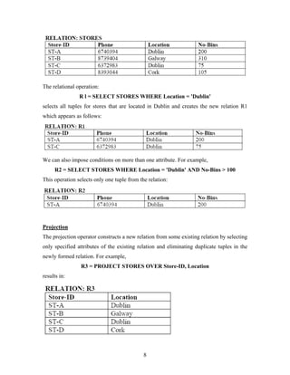 The relational operation:
R l = SELECT STORES WHERE Location = 'Dublin'
selects all tuples for stores that are located in Dublin and creates the new relation R1
which appears as follows:
We can also impose conditions on more than one attribute. For example,
R2 = SELECT STORES WHERE Location = 'Dublin' AND No-Bins > 100
This operation selects only one tuple from the relation:
Projection
The projection operator constructs a new relation from some existing relation by selecting
only specified attributes of the existing relation and eliminating duplicate tuples in the
newly formed relation. For example,
R3 = PROJECT STORES OVER Store-ID, Location
results in:
8
 