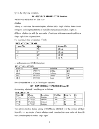 Given the following operation,
R4 = PROJECT STORES OVER Location
What would the relation R4 look like?
Joining
Joining is a operation for combining two relations into a single relation. At the outset,
it requires choosing the attributes to match the tuples in each relation. Tuples in
different relations but with the same value of matching attributes are combined into a
single tuple in the output relation.
For example, with a new relation ITEMS:
… and our previous STORES relation:
if we joined ITEMS to STORES using the operator:
R5 = JOIN STORES, ITEMS OVER Store-ID
the resulting relation R5 would appear as follows:
This relation resulted from a joining of ITEMS and STORES over the common attribute
Store-ID, i.e. any tuples of each relation which contained the same value of Store-ID
were joined together to form a single tuple.
9
 