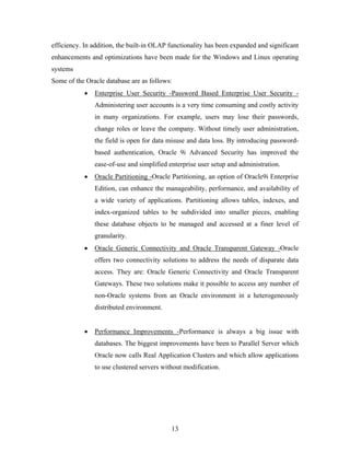 efficiency. In addition, the built-in OLAP functionality has been expanded and significant
enhancements and optimizations have been made for the Windows and Linux operating
systems
Some of the Oracle database are as follows:
• Enterprise User Security -Password Based Enterprise User Security -
Administering user accounts is a very time consuming and costly activity
in many organizations. For example, users may lose their passwords,
change roles or leave the company. Without timely user administration,
the field is open for data misuse and data loss. By introducing password-
based authentication, Oracle 9i Advanced Security has improved the
ease-of-use and simplified enterprise user setup and administration.
• Oracle Partitioning -Oracle Partitioning, an option of Oracle9i Enterprise
Edition, can enhance the manageability, performance, and availability of
a wide variety of applications. Partitioning allows tables, indexes, and
index-organized tables to be subdivided into smaller pieces, enabling
these database objects to be managed and accessed at a finer level of
granularity.
• Oracle Generic Connectivity and Oracle Transparent Gateway -Oracle
offers two connectivity solutions to address the needs of disparate data
access. They are: Oracle Generic Connectivity and Oracle Transparent
Gateways. These two solutions make it possible to access any number of
non-Oracle systems from an Oracle environment in a heterogeneously
distributed environment.
• Performance Improvements -Performance is always a big issue with
databases. The biggest improvements have been to Parallel Server which
Oracle now calls Real Application Clusters and which allow applications
to use clustered servers without modification.
13
 