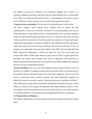 not credited to account B, resulting in an inconsistent database state. Clearly, it is
essential to database consistency that either both the credit and debit occur, or that neither
occur. That is, the funds transfer must be atomic—it must happen in its entirety or not at
all. It is difficult to ensure atomicity in a conventional file-processing system.
Concurrent-access anomalies. For the sake of overall performance of the system
and faster response, many systems allow multiple users to update the data
simultaneously. In such an environment, interaction of concurrent updates may result in
inconsistent data. Consider bank account A, containing $500. If two customers withdraw
funds (say $50 and $100 respectively) from account A at about the same time, the result
of the concurrent executions may leave the account in an incorrect (or inconsistent) state.
Suppose that the programs executing on behalf of each withdrawal read the old balance,
reduce that value by the amount being withdrawn, and write the result back. If the two
programs run concurrently, they may both read the value $500, and write back $450 and
$400, respectively. Depending on which one writes the value last, the account may
contain either $450 or $400, rather than the correct value of $350. To guard against this
possibility, the system must maintain some form of supervision. But supervision is
difficult to provide because data may be accessed by many different application programs
that have not been coordinated previously.
Security problems. Not every user of the database system should be able to access all
the data. For example, in a banking system, payroll personnel need to see only that part of
the database that has information about the various bank employees. They do not need
access to information about customer accounts. But, since application programs are
added to the system in an ad hoc manner, enforcing such security constraints is difficult.
These difficulties, among others, prompted the development of database systems. In what
follows, we shall see the concepts and algorithms that enable database systems to solve
the problems with file-processing systems. In most of this book, we use a bank enterprise
as a running example of a typical data-processing application found in a corporation.
1.5 Characteristics of Database
The database approach has some very characteristic features which are discussed in detail
below:
6
 