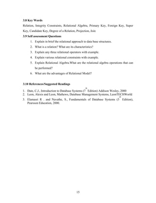 3.8 Key Words
Relation, Integrity Constraints, Relational Algebra, Primary Key, Foreign Key, Super
Key, Candidate Key, Degree of a Relation, Projection, Join
3.9 Self assessment Questions
1. Explain in brief the relational approach to data base structures.
2. What is a relation? What are its characteristics?
3. Explain any three relational operators with example.
4. Explain various relational constraints with example.
5. Explain Relational Algebra.What are the relational algebra operations that can
be performed?
6. What are the advantages of Relational Model?
3.10 References/Suggested Readings
1. Date, C.J., Introduction to Database Systems (7
th
Edition) Addison Wesley, 2000
2. Leon, Alexis and Leon, Mathews, Database Management Systems, LeonTECHWorld
3. Elamasri R . and Navathe, S., Fundamentals of Database Systems (3
rd
Edition),
Pearsson Education, 2000.
15
 