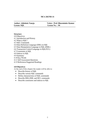 MCA 202/MS 11
Author: Abhishek Taneja Vetter: Prof. Dharminder Kumar
Lesson: SQL Lesson No. : 04
Structure
4.0 Objectives
4.1 Introduction and History
4.2 What is SQL?
4.3 SQL Commands
4.4 Data Definition Language (DDL) in SQL
4.5 Data Manipulation Language in SQL (DML)
4.6 Transaction Control Language in SQL(TCL)
4.7 Constraints in SQL
4.8 Indexes in SQL
4.9 Summary
4.10 Key Words
4.11 Self Assessment Questions
4.12 References/Suggested Readings
4.0 Objectives
At the end of this chapter the reader will be able to:
• Describe history of SQL
• Describe various SQL commands
• Define characteristics of SQL commands
• Describe DDL,DML and DCL commands
• Describe constraints and indexes in SQL
1
 