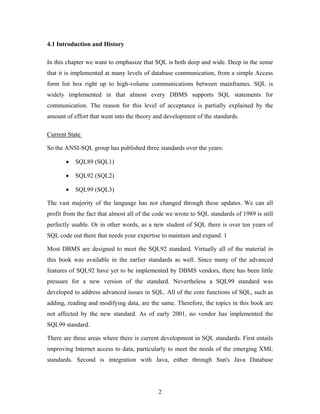 4.1 Introduction and History
In this chapter we want to emphasize that SQL is both deep and wide. Deep in the sense
that it is implemented at many levels of database communication, from a simple Access
form list box right up to high-volume communications between mainframes. SQL is
widely implemented in that almost every DBMS supports SQL statements for
communication. The reason for this level of acceptance is partially explained by the
amount of effort that went into the theory and development of the standards.
Current State
So the ANSI-SQL group has published three standards over the years:
• SQL89 (SQL1)
• SQL92 (SQL2)
• SQL99 (SQL3)
The vast majority of the language has not changed through these updates. We can all
profit from the fact that almost all of the code we wrote to SQL standards of 1989 is still
perfectly usable. Or in other words, as a new student of SQL there is over ten years of
SQL code out there that needs your expertise to maintain and expand. 1
Most DBMS are designed to meet the SQL92 standard. Virtually all of the material in
this book was available in the earlier standards as well. Since many of the advanced
features of SQL92 have yet to be implemented by DBMS vendors, there has been little
pressure for a new version of the standard. Nevertheless a SQL99 standard was
developed to address advanced issues in SQL. All of the core functions of SQL, such as
adding, reading and modifying data, are the same. Therefore, the topics in this book are
not affected by the new standard. As of early 2001, no vendor has implemented the
SQL99 standard.
There are three areas where there is current development in SQL standards. First entails
improving Internet access to data, particularly to meet the needs of the emerging XML
standards. Second is integration with Java, either through Sun's Java Database
2
 