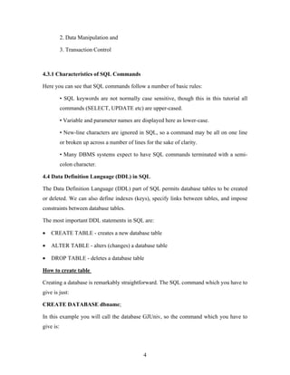2. Data Manipulation and
3. Transaction Control
4.3.1 Characteristics of SQL Commands
Here you can see that SQL commands follow a number of basic rules:
• SQL keywords are not normally case sensitive, though this in this tutorial all
commands (SELECT, UPDATE etc) are upper-cased.
• Variable and parameter names are displayed here as lower-case.
• New-line characters are ignored in SQL, so a command may be all on one line
or broken up across a number of lines for the sake of clarity.
• Many DBMS systems expect to have SQL commands terminated with a semi-
colon character.
4.4 Data Definition Language (DDL) in SQL
The Data Definition Language (DDL) part of SQL permits database tables to be created
or deleted. We can also define indexes (keys), specify links between tables, and impose
constraints between database tables.
The most important DDL statements in SQL are:
• CREATE TABLE - creates a new database table
• ALTER TABLE - alters (changes) a database table
• DROP TABLE - deletes a database table
How to create table
Creating a database is remarkably straightforward. The SQL command which you have to
give is just:
CREATE DATABASE dbname;
In this example you will call the database GJUniv, so the command which you have to
give is:
4
 