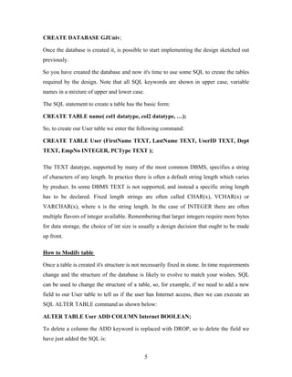 CREATE DATABASE GJUniv;
Once the database is created it, is possible to start implementing the design sketched out
previously.
So you have created the database and now it's time to use some SQL to create the tables
required by the design. Note that all SQL keywords are shown in upper case, variable
names in a mixture of upper and lower case.
The SQL statement to create a table has the basic form:
CREATE TABLE name( col1 datatype, col2 datatype, …);
So, to create our User table we enter the following command:
CREATE TABLE User (FirstName TEXT, LastName TEXT, UserID TEXT, Dept
TEXT, EmpNo INTEGER, PCType TEXT );
The TEXT datatype, supported by many of the most common DBMS, specifies a string
of characters of any length. In practice there is often a default string length which varies
by product. In some DBMS TEXT is not supported, and instead a specific string length
has to be declared. Fixed length strings are often called CHAR(x), VCHAR(x) or
VARCHAR(x), where x is the string length. In the case of INTEGER there are often
multiple flavors of integer available. Remembering that larger integers require more bytes
for data storage, the choice of int size is usually a design decision that ought to be made
up front.
How to Modify table
Once a table is created it's structure is not necessarily fixed in stone. In time requirements
change and the structure of the database is likely to evolve to match your wishes. SQL
can be used to change the structure of a table, so, for example, if we need to add a new
field to our User table to tell us if the user has Internet access, then we can execute an
SQL ALTER TABLE command as shown below:
ALTER TABLE User ADD COLUMN Internet BOOLEAN;
To delete a column the ADD keyword is replaced with DROP, so to delete the field we
have just added the SQL is:
5
 