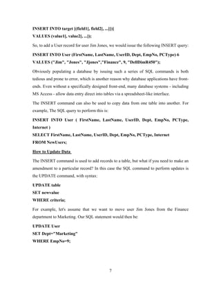 INSERT INTO target [(field1[, field2[, ...]])]
VALUES (value1[, value2[, ...]);
So, to add a User record for user Jim Jones, we would issue the following INSERT query:
INSERT INTO User (FirstName, LastName, UserID, Dept, EmpNo, PCType) 6
VALUES ("Jim", "Jones", "Jjones","Finance", 9, "DellDimR450");
Obviously populating a database by issuing such a series of SQL commands is both
tedious and prone to error, which is another reason why database applications have front-
ends. Even without a specifically designed front-end, many database systems - including
MS Access - allow data entry direct into tables via a spreadsheet-like interface.
The INSERT command can also be used to copy data from one table into another. For
example, The SQL query to perform this is:
INSERT INTO User ( FirstName, LastName, UserID, Dept, EmpNo, PCType,
Internet )
SELECT FirstName, LastName, UserID, Dept, EmpNo, PCType, Internet
FROM NewUsers;
How to Update Data
The INSERT command is used to add records to a table, but what if you need to make an
amendment to a particular record? In this case the SQL command to perform updates is
the UPDATE command, with syntax:
UPDATE table
SET newvalue
WHERE criteria;
For example, let's assume that we want to move user Jim Jones from the Finance
department to Marketing. Our SQL statement would then be:
UPDATE User
SET Dept="Marketing"
WHERE EmpNo=9;
7
 