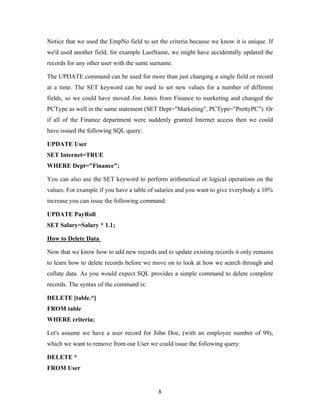 Notice that we used the EmpNo field to set the criteria because we know it is unique. If
we'd used another field, for example LastName, we might have accidentally updated the
records for any other user with the same surname.
The UPDATE command can be used for more than just changing a single field or record
at a time. The SET keyword can be used to set new values for a number of different
fields, so we could have moved Jim Jones from Finance to marketing and changed the
PCType as well in the same statement (SET Dept="Marketing", PCType="PrettyPC"). Or
if all of the Finance department were suddenly granted Internet access then we could
have issued the following SQL query:
UPDATE User
SET Internet=TRUE
WHERE Dept="Finance";
You can also use the SET keyword to perform arithmetical or logical operations on the
values. For example if you have a table of salaries and you want to give everybody a 10%
increase you can issue the following command:
UPDATE PayRoll
SET Salary=Salary * 1.1;
How to Delete Data
Now that we know how to add new records and to update existing records it only remains
to learn how to delete records before we move on to look at how we search through and
collate data. As you would expect SQL provides a simple command to delete complete
records. The syntax of the command is:
DELETE [table.*]
FROM table
WHERE criteria;
Let's assume we have a user record for John Doe, (with an employee number of 99),
which we want to remove from our User we could issue the following query:
DELETE *
FROM User
8
 