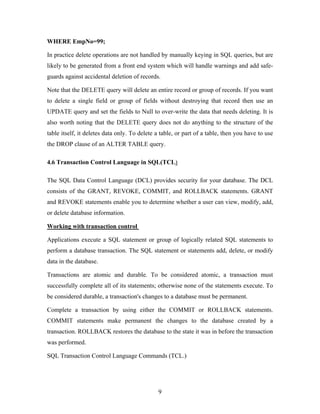 WHERE EmpNo=99;
In practice delete operations are not handled by manually keying in SQL queries, but are
likely to be generated from a front end system which will handle warnings and add safe-
guards against accidental deletion of records.
Note that the DELETE query will delete an entire record or group of records. If you want
to delete a single field or group of fields without destroying that record then use an
UPDATE query and set the fields to Null to over-write the data that needs deleting. It is
also worth noting that the DELETE query does not do anything to the structure of the
table itself, it deletes data only. To delete a table, or part of a table, then you have to use
the DROP clause of an ALTER TABLE query.
4.6 Transaction Control Language in SQL(TCL)
The SQL Data Control Language (DCL) provides security for your database. The DCL
consists of the GRANT, REVOKE, COMMIT, and ROLLBACK statements. GRANT
and REVOKE statements enable you to determine whether a user can view, modify, add,
or delete database information.
Working with transaction control
Applications execute a SQL statement or group of logically related SQL statements to
perform a database transaction. The SQL statement or statements add, delete, or modify
data in the database.
Transactions are atomic and durable. To be considered atomic, a transaction must
successfully complete all of its statements; otherwise none of the statements execute. To
be considered durable, a transaction's changes to a database must be permanent.
Complete a transaction by using either the COMMIT or ROLLBACK statements.
COMMIT statements make permanent the changes to the database created by a
transaction. ROLLBACK restores the database to the state it was in before the transaction
was performed.
SQL Transaction Control Language Commands (TCL.)
9
 