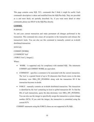 This page contains some SQL TCL. commands that I think it might be useful. Each
command's description is taken and modified from the SQLPlus help. They are provided
as is and most likely are partially described. So, if you want more detail or other
commands, please use HELP in the SQLPlus directly.
COMMIT
PURPOSE:
To end your current transaction and make permanent all changes performed in the
transaction. This command also erases all savepoints in the transaction and releases the
transaction's locks. You can also use this command to manually commit an in-doubt
distributed transaction.
SYNTAX:
COMMIT [WORK]
[ COMMENT 'text'
| FORCE 'text' [, integer] ]
Where:
• WORK : is supported only for compliance with standard SQL. The statements
COMMIT and COMMIT WORK are equivalent.
• COMMENT : specifies a comment to be associated with the current transaction.
The 'text' is a quoted literal of up to 50 characters that Oracle stores in the data
dictionary view DBA_2PC_PENDING along with the transaction ID if the
transaction becomes in-doubt.
• FORCE : manually commits an in-doubt distributed transaction. The transaction
is identified by the 'text' containing its local or global transaction ID. To find the
IDs of such transactions, query the data dictionary view DBA_2PC_PENDING.
You can also use the integer to specifically assign the transaction a system change
number (SCN). If you omit the integer, the transaction is committed using the
current SCN.
COMMIT statements using the FORCE clause are not supported in PL/SQL.
10
 