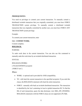 PREREQUISITES:
You need no privileges to commit your current transaction. To manually commit a
distributed in-doubt transaction that you originally committed, you must have FORCE
TRANSACTION system privilege. To manually commit a distributed in-doubt
transaction that was originally committed by another user, you must have FORCE ANY
TRANSACTION system privilege.
Example:
To commit your current transaction, enter
SQL> COMMIT WORK;
Commit complete.
ROLLBACK
PURPOSE:
To undo work done in the current transaction. You can also use this command to
manually undo the work done by an in-doubt distributed transaction.
SYNTAX:
ROLLBACK [WORK]
[ TO [SAVEPOINT] savepoint
| FORCE 'text' ]
Where:
• WORK : is optional and is provided for ANSI compatibility.
• TO : rolls back the current transaction to the specified savepoint. If you omit this
clause, the ROLLBACK statement rolls back the entire transaction.
• FORCE : manually rolls back an in-doubt distributed transaction. The transaction
is identified by the 'text' containing its local or global transaction ID. To find the
IDs of such transactions, query the data dictionary view DBA_2PC_PENDING.
ROLLBACK statements with the FORCE clause are not supported in PL/SQL.
11
 