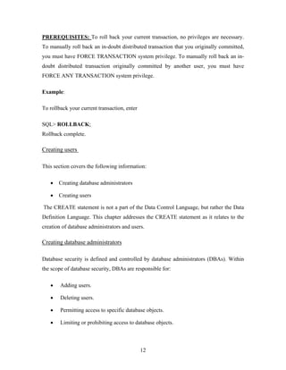 PREREQUISITES: To roll back your current transaction, no privileges are necessary.
To manually roll back an in-doubt distributed transaction that you originally committed,
you must have FORCE TRANSACTION system privilege. To manually roll back an in-
doubt distributed transaction originally committed by another user, you must have
FORCE ANY TRANSACTION system privilege.
Example:
To rollback your current transaction, enter
SQL> ROLLBACK;
Rollback complete.
Creating users
This section covers the following information:
• Creating database administrators
• Creating users
The CREATE statement is not a part of the Data Control Language, but rather the Data
Definition Language. This chapter addresses the CREATE statement as it relates to the
creation of database administrators and users.
Creating database administrators
Database security is defined and controlled by database administrators (DBAs). Within
the scope of database security, DBAs are responsible for:
• Adding users.
• Deleting users.
• Permitting access to specific database objects.
• Limiting or prohibiting access to database objects.
12
 