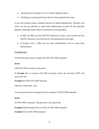 • Granting users privileges to view or modify database objects.
• Modifying or revoking privileges that have been granted to the users.
A user who initially creates a database becomes its default administrator. Therefore, this
initial user has the authority to create other administrator accounts for that particular
database. OpenEdge Studio offers two methods for creating DBAs:
• In SQL, the DBA uses the CREATE statement to create a user and then uses the
GRANT statement to provide the user with administrative privileges.
• In Progress 4GL, a DBA uses the Data Administration Tool to create other
administrators.
Creating users
Use the following syntax to employ the CREATE USER statement:
Syntax
CREATE USER 'username', 'password' ;
In Example 4-1, an account with DBA privileges creates the 'username' 'GPS' with
'password' 'star'.
Example 4-1: CREATE USER statement
CREATE USER 'GPS', 'star';
A user's password can be changed easily by using the ALTER USER statement:
Syntax
ALTER USER 'username', 'old_password', 'new_password';
Example 4-2 demonstrates the use of the ALTER USER statement.
Example 4-2: ALTER USER statement
13
 