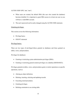 ALTER USER 'GPS', 'star', 'star1';
• When users are created, the default DBA (the user who created the database)
becomes disabled. It is important to grant DBA access to at least one user so you
will have a valid DBA account.
• The user's password can be easily changed using the ALTER USER statement.
Granting privileges
This section covers the following information:
• Privilege basics
• GRANT statement
Privilege basics
There are two types of privileges¾those granted on databases and those granted on
tables, views, and procedures.
Privileges for databases:
• Granting or restricting system administration privileges (DBA).
• Granting or restricting general creation privileges on a database (RESOURCE).
Privileges granted on tables, views, and procedures grant or restrict operations on specific
operations, such as:
• Altering an object definition.
• Deleting, inserting, selecting and updating records.
• Executing stored procedures.
• Granting privileges.
• Defining constraints to an existing table.
14
 