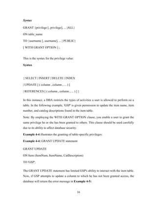 Syntax
GRANT {privilege [, privilege], ... |ALL}
ON table_name
TO {username [, username], ... | PUBLIC}
[ WITH GRANT OPTION ] ;
This is the syntax for the privilege value:
Syntax
{ SELECT | INSERT | DELETE | INDEX
| UPDATE [ ( column , column , ... ) ]
| REFERENCES [ ( column , column , ... ) ] }
In this instance, a DBA restricts the types of activities a user is allowed to perform on a
table. In the following example, 'GSP' is given permission to update the item name, item
number, and catalog descriptions found in the item table.
Note: By employing the WITH GRANT OPTION clause, you enable a user to grant the
same privilege he or she has been granted to others. This clause should be used carefully
due to its ability to affect database security.
Example 4-4 illustrates the granting of table-specific privileges:
Example 4-4: GRANT UPDATE statement
GRANT UPDATE
ON Item (ItemNum, ItemName, CatDescription)
TO 'GSP';
The GRANT UPDATE statement has limited GSP's ability to interact with the item table.
Now, if GSP attempts to update a column to which he has not been granted access, the
database will return the error message in Example 4-5:
16
 