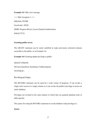 Example 4-5: SQL error message
=== SQL Exception 1 ===
SQLState=HY000
ErrorCode=-20228
[JDBC Progress Driver}:Access Denied (Authorisation
failed) (7512)
Granting public access
The GRANT statement can be easily modified to make previously restricted columns
accessible to the public, as in Example 4-6.
Example 4-6: Granting update privilege to public
GRANT UPDATE
ON Item (ItemNum, ItemName, CatDescription)
TO PUBLIC;
Revoking privileges
The REVOKE statement can be used for a wide variety of purposes. It can revoke a
single user's access to a single column or it can revoke the public's privilege to access an
entire database.
Privileges are revoked in the same manner in which they are granted_database-wide or
table-specific.
The syntax for using the REVOKE statement to revoke database-wide privileges is:
Syntax
17
 
