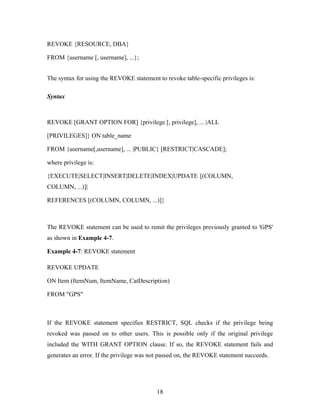 REVOKE {RESOURCE, DBA}
FROM {username [, username], ...};
The syntax for using the REVOKE statement to revoke table-specific privileges is:
Syntax
REVOKE [GRANT OPTION FOR] {privilege [, privilege], ... |ALL
[PRIVILEGES]} ON table_name
FROM {username[,username], ... |PUBLIC} [RESTRICT|CASCADE];
where privilege is:
{EXECUTE|SELECT|INSERT|DELETE|INDEX|UPDATE [(COLUMN,
COLUMN, ...)]|
REFERENCES [(COLUMN, COLUMN, ...)]}
The REVOKE statement can be used to remit the privileges previously granted to 'GPS'
as shown in Example 4-7.
Example 4-7: REVOKE statement
REVOKE UPDATE
ON Item (ItemNum, ItemName, CatDescription)
FROM "GPS"
If the REVOKE statement specifies RESTRICT, SQL checks if the privilege being
revoked was passed on to other users. This is possible only if the original privilege
included the WITH GRANT OPTION clause. If so, the REVOKE statement fails and
generates an error. If the privilege was not passed on, the REVOKE statement succeeds.
18
 