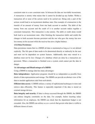 consistent state to a new consistent state. In between the data are inevitable inconsistent.
A transaction is atomic what means that it cannot be divided up any further. Within a
transaction all or none of the actions need to be carried out. Doing only a part of the
actions would lead to an inconsistent database state. One example of a transaction is the
transfer of an amount of money from one bank account to another. The debit of the
money from one account and the credit of it to another account makes together a
consistent transaction. This transaction is also atomic. The debit or credit alone would
both lead to an inconsistent state. After finishing the transaction (debit and credit) the
changes to both accounts become persistent and the one who gave the money has now
less money on his account while the receiver has now a higher balance.
1.5.6 Data Persistence
Data persistence means that in a DBMS all data is maintained as long as it is not deleted
explicitly. The life span of data needs to be determined directly or indirectly be the user
and must not be dependent on system features. Additionally data once stored in a
database must not be lost. Changes of a database which are done by a transaction are
persistent. When a transaction is finished even a system crash cannot put the data in
danger.
1.6 Advantages and Disadvantages of a DBMS
Using a DBMS to manage data has many advantages:
Data independence: Application programs should be as independent as possible from
details of data representation and storage. The DBMS can provide an abstract view of the
data to insulate application code from such details.
Efficient data access: A DBMS utilizes a variety of sophisticated techniques to store and
retrieve data efficiently. This feature is especially important if the data is stored on
external storage devices.
Data integrity and security: If data is always accessed through the DBMS, the DBMS
can enforce integrity constraints on the data. For example, before inserting salary
information for an employee, the DBMS can check that the department budget is not
exceeded. Also, the DBMS can enforce access controls that govern what data is visible to
different classes of users.
8
 