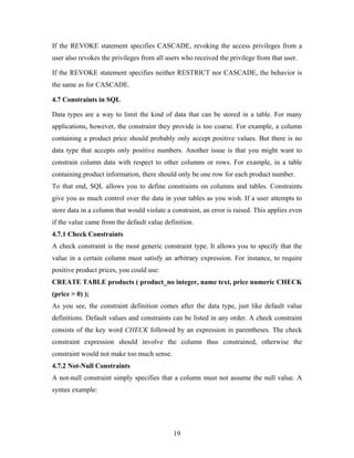 If the REVOKE statement specifies CASCADE, revoking the access privileges from a
user also revokes the privileges from all users who received the privilege from that user.
If the REVOKE statement specifies neither RESTRICT nor CASCADE, the behavior is
the same as for CASCADE.
4.7 Constraints in SQL
Data types are a way to limit the kind of data that can be stored in a table. For many
applications, however, the constraint they provide is too coarse. For example, a column
containing a product price should probably only accept positive values. But there is no
data type that accepts only positive numbers. Another issue is that you might want to
constrain column data with respect to other columns or rows. For example, in a table
containing product information, there should only be one row for each product number.
To that end, SQL allows you to define constraints on columns and tables. Constraints
give you as much control over the data in your tables as you wish. If a user attempts to
store data in a column that would violate a constraint, an error is raised. This applies even
if the value came from the default value definition.
4.7.1 Check Constraints
A check constraint is the most generic constraint type. It allows you to specify that the
value in a certain column must satisfy an arbitrary expression. For instance, to require
positive product prices, you could use:
CREATE TABLE products ( product_no integer, name text, price numeric CHECK
(price > 0) );
As you see, the constraint definition comes after the data type, just like default value
definitions. Default values and constraints can be listed in any order. A check constraint
consists of the key word CHECK followed by an expression in parentheses. The check
constraint expression should involve the column thus constrained, otherwise the
constraint would not make too much sense.
4.7.2 Not-Null Constraints
A not-null constraint simply specifies that a column must not assume the null value. A
syntax example:
19
 
