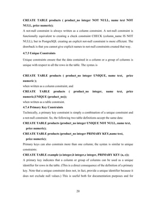 CREATE TABLE products ( product_no integer NOT NULL, name text NOT
NULL, price numeric);
A not-null constraint is always written as a column constraint. A not-null constraint is
functionally equivalent to creating a check constraint CHECK (column_name IS NOT
NULL), but in PostgreSQL creating an explicit not-null constraint is more efficient. The
drawback is that you cannot give explicit names to not-null constraints created that way.
4.7.3 Unique Constraints
Unique constraints ensure that the data contained in a column or a group of columns is
unique with respect to all the rows in the table. The syntax is
CREATE TABLE products ( product_no integer UNIQUE, name text, price
numeric );
when written as a column constraint, and
CREATE TABLE products ( product_no integer, name text, price
numeric,UNIQUE (product_no));
when written as a table constraint.
4.7.4 Primary Key Constraints
Technically, a primary key constraint is simply a combination of a unique constraint and
a not-null constraint. So, the following two table definitions accept the same data:
CREATE TABLE products (product_no integer UNIQUE NOT NULL, name text,
price numeric);
CREATE TABLE products (product_no integer PRIMARY KEY,name text,
price numeric);
Primary keys can also constrain more than one column; the syntax is similar to unique
constraints:
CREATE TABLE example (a integer,b integer,c integer, PRIMARY KEY (a, c));
A primary key indicates that a column or group of columns can be used as a unique
identifier for rows in the table. (This is a direct consequence of the definition of a primary
key. Note that a unique constraint does not, in fact, provide a unique identifier because it
does not exclude null values.) This is useful both for documentation purposes and for
20
 