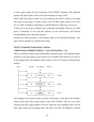to find a page number for each occurrence of the INSERT statements. This approach
produces the same results as above, but with tremendous savings in time.
When a SQL Server has no index to use for searching, the result is similar to the reader
who looks at every page in a book to find a word: the SQL engine needs to visit every
row in a table. In database terminology we call this behavior a table scan, or just scan.
A table scan is not always a problem, and is sometimes unavoidable. However, as a table
grows to thousands of rows and then millions of rows and beyond, scans become
correspondingly slower and more expensive.
Consider the following query on the Products table of the Northwind database. This
query retrieves products in a specific price range.
SELECT ProductID, ProductName, UnitPrice
FROM Products WHERE (UnitPrice > 12.5) AND (UnitPrice < 14)
There is currently no index on the Product table to help this query, so the database engine
performs a scan and examines each record to see if UnitPrice falls between 12.5 and 14.
In the diagram below, the database search touches a total of 77 records to find just three
matches.
Now imagine if we created an index, just like a book index, on the data in the UnitPrice
column. Each index entry would contain a copy of the UnitPrice value for a row, and a
reference (just like a page number) to the row where the value originated. SQL will sort
these index entries into ascending order. The index will allow the database to quickly
22
 