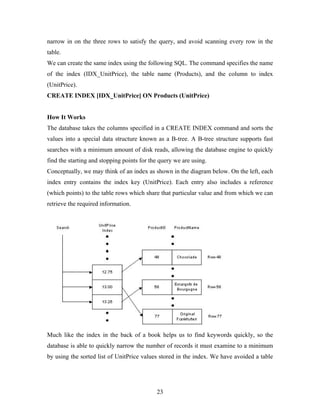 narrow in on the three rows to satisfy the query, and avoid scanning every row in the
table.
We can create the same index using the following SQL. The command specifies the name
of the index (IDX_UnitPrice), the table name (Products), and the column to index
(UnitPrice).
CREATE INDEX [IDX_UnitPrice] ON Products (UnitPrice)
How It Works
The database takes the columns specified in a CREATE INDEX command and sorts the
values into a special data structure known as a B-tree. A B-tree structure supports fast
searches with a minimum amount of disk reads, allowing the database engine to quickly
find the starting and stopping points for the query we are using.
Conceptually, we may think of an index as shown in the diagram below. On the left, each
index entry contains the index key (UnitPrice). Each entry also includes a reference
(which points) to the table rows which share that particular value and from which we can
retrieve the required information.
Much like the index in the back of a book helps us to find keywords quickly, so the
database is able to quickly narrow the number of records it must examine to a minimum
by using the sorted list of UnitPrice values stored in the index. We have avoided a table
23
 