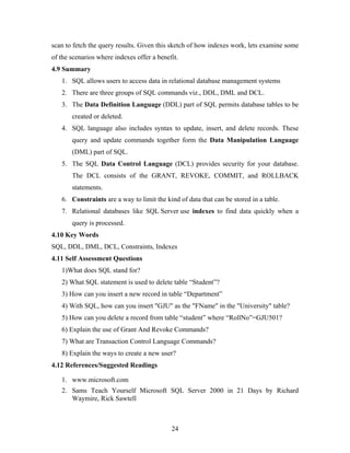scan to fetch the query results. Given this sketch of how indexes work, lets examine some
of the scenarios where indexes offer a benefit.
4.9 Summary
1. SQL allows users to access data in relational database management systems
2. There are three groups of SQL commands viz., DDL, DML and DCL.
3. The Data Definition Language (DDL) part of SQL permits database tables to be
created or deleted.
4. SQL language also includes syntax to update, insert, and delete records. These
query and update commands together form the Data Manipulation Language
(DML) part of SQL.
5. The SQL Data Control Language (DCL) provides security for your database.
The DCL consists of the GRANT, REVOKE, COMMIT, and ROLLBACK
statements.
6. Constraints are a way to limit the kind of data that can be stored in a table.
7. Relational databases like SQL Server use indexes to find data quickly when a
query is processed.
4.10 Key Words
SQL, DDL, DML, DCL, Constraints, Indexes
4.11 Self Assessment Questions
1)What does SQL stand for?
2) What SQL statement is used to delete table “Student”?
3) How can you insert a new record in table “Department”
4) With SQL, how can you insert "GJU" as the "FName" in the "University" table?
5) How can you delete a record from table “student” where “RollNo”=GJU501?
6) Explain the use of Grant And Revoke Commands?
7) What are Transaction Control Language Commands?
8) Explain the ways to create a new user?
4.12 References/Suggested Readings
1. www.microsoft.com
2. Sams Teach Yourself Microsoft SQL Server 2000 in 21 Days by Richard
Waymire, Rick Sawtell
24
 