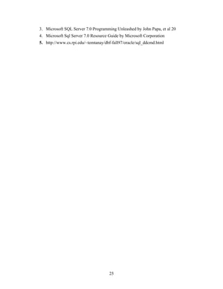 3. Microsoft SQL Server 7.0 Programming Unleashed by John Papa, et al 20
4. Microsoft Sql Server 7.0 Resource Guide by Microsoft Corporation
5. http://www.cs.rpi.edu/~temtanay/dbf-fall97/oracle/sql_ddcmd.html
25
 