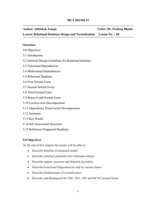 MCA 202/MS 11
Author: Abhishek Taneja Vetter: Dr. Pradeep Bhatia
Lesson: Relational Database Design and Normalization Lesson No. : 05
Structure
5.0 Objectives
5.1 Introduction
5.2 Informal Design Guidelines for Relational Schemas
5.3 Functional Dependencies
5.4 Multivalued Dependencies
5.5 Relational Database
5.6 First Normal Form
5.7 Second Normal Form
5.8 Third Normal Form
5.9 Boyce-Codd Normal Form
5.10 Lossless Join Decomposition’
5.11 Dependency Preservation Decomposition
5.12 Summary
5.13 Key Words
5.14 Self Assessment Questions
5.15 References/Suggested Readings
5.0 Objectives
At the end of this chapter the reader will be able to:
• Describe benefits of relational model
• Describe informal guidelines for relational schema
• Describe update, insertion and deletion anomalies
• Describe Functional Dependencies and its various forms
• Describe fundamentals of normalization
• Describe and distinguish the 1NF, 2NF, 3NF and BCNF normal forms.
1
 