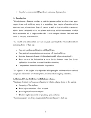 • Describe Lossless join and Dependency preserving decomposition
5.1 Introduction
When designing a database, you have to make decisions regarding how best to take some
system in the real world and model it in a database. This consists of deciding which
tables to create, what columns they will contain, as well as the relationships between the
tables. While it would be nice if this process was totally intuitive and obvious, or even
better automated, this is simply not the case. A well-designed database takes time and
effort to conceive, build and refine.
The benefits of a database that has been designed according to the relational model are
numerous. Some of them are:
• Data entry, updates and deletions will be efficient.
• Data retrieval, summarization and reporting will also be efficient.
• Since the database follows a well-formulated model, it behaves predictably.
• Since much of the information is stored in the database rather than in the
application, the database is somewhat self-documenting.
• Changes to the database schema are easy to make.
The objective of this chapter is to explain the basic principles behind relational database
design and demonstrate how to apply these principles when designing a database.
5.2 Informal Design Guidelines for Relational Schemas
We discuss four informal measures of quality for relation schema design in this section:
• Semantics of the attributes
• Reducing the redundant values in tuples
• Reducing the null values in tuples
• Disallowing the possibility of generating spurious tuples
These measures are not always independent of one another, as we shall see.
2
 