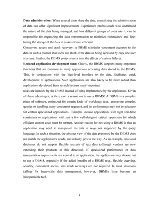 Data administration: When several users share the data, centralizing the administration
of data can offer significant improvements. Experienced professionals who understand
the nature of the data being managed, and how different groups of users use it, can be
responsible for organizing the data representation to minimize redundancy and fine-
tuning the storage of the data to make retrieval efficient.
Concurrent access and crash recovery: A DBMS schedules concurrent accesses to the
data in such a manner that users can think of the data as being accessed by only one user
at a time. Further, the DBMS protects users from the effects of system failures.
Reduced application development time: Clearly, the DBMS supports many important
functions that are common to many applications accessing data stored in the DBMS.
This, in conjunction with the high-level interface to the data, facilitates quick
development of applications. Such applications are also likely to be more robust than
applications developed from scratch because many important
tasks are handled by the DBMS instead of being implemented by the application. Given
all these advantages, is there ever a reason not to use a DBMS? A DBMS is a complex
piece of software, optimized for certain kinds of workloads (e.g., answering complex
queries or handling many concurrent requests), and its performance may not be adequate
for certain specialized applications. Examples include applications with tight real-time
constraints or applications with just a few well-designed critical operations for which
efficient custom code must be written. Another reason for not using a DBMS is that an
application may need to manipulate the data in ways not supported by the query
language. In such a situation, the abstract view of the data presented by the DBMS does
not match the application's needs, and actually gets in the way. As an example, relational
databases do not support flexible analysis of text data (although vendors are now
extending their products in this direction). If specialized performance or data
manipulation requirements are central to an application, the application may choose not
to use a DBMS, especially if the added benefits of a DBMS (e.g., flexible querying,
security, concurrent access, and crash recovery) are not required. In most situations
calling for large-scale data management, however, DBMSs have become an
indispensable tool.
9
 