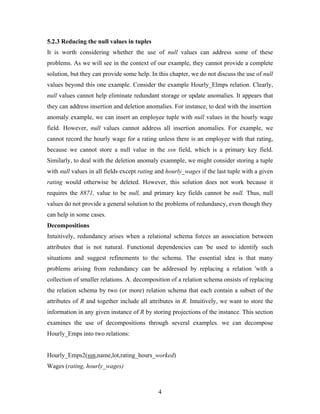 5.2.3 Reducing the null values in tuples
It is worth considering whether the use of null values can address some of these
problems. As we will see in the context of our example, they cannot provide a complete
solution, but they can provide some help. In this chapter, we do not discuss the use of null
values beyond this one example. Consider the example Hourly_Elmps relation. Clearly,
null values cannot help eliminate redundant storage or update anomalies. It appears that
they can address insertion and deletion anomalies. For instance, to deal with the insertion
anomaly example, we can insert an employee tuple with null values in the hourly wage
field. However, null values cannot address all insertion anomalies. For example, we
cannot record the hourly wage for a rating unless there is an employee with that rating,
because we cannot store a null value in the ssn field, which is a primary key field.
Similarly, to deal with the deletion anomaly examnple, we might consider storing a tuple
with null values in all fields except rating and hourly_wages if the last tuple with a given
rating would otherwise be deleted. However, this solution does not work because it
requires the 8871, value to be null, and primary key fields cannot be null. Thus, null
values do not provide a general solution to the problems of redundancy, even though they
can help in some cases.
Decompositions
Intuitively, redundancy arises when a relational schema forces an association between
attributes that is not natural. Functional dependencies can 'be used to identify such
situations and suggest refinements to the schema. The essential idea is that many
problems arising from redundancy can be addressed by replacing a relation 'with a
collection of smaller relations. A. decomposition of a relation schema onsists of replacing
the relation schema by two (or more) relation schema that each contain a subset of the
attributes of R and together include all attributes in R. Intuitively, we want to store the
information in any given instance of R by storing projections of the instance. This section
examines the use of decompositions through several examples. we can decompose
Hourly_Emps into two relations:
Hourly_Emps2(ssn,name,lot,rating_hours_worked)
Wages (rating, hourly_wages)
4
 