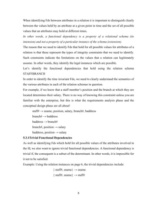 When identifying Fds between attributes in a relation it is important to distinguish clearly
between the values held by an attribute at a given point in time and the set of all possible
values that an attributes may hold at different times.
In other words, a functional dependency is a property of a relational schema (its
intension) and not a property of a particular instance of the schema (extension).
The reason that we need to identify Fds that hold for all possible values for attributes of a
relation is that these represent the types of integrity constraints that we need to identify.
Such constraints indicate the limitations on the values that a relation can legitimately
assume. In other words, they identify the legal instances which are possible.
Let’s identify the functional dependencies that hold using the relation schema
STAFFBRANCH
In order to identify the time invariant Fds, we need to clearly understand the semantics of
the various attributes in each of the relation schemas in question.
For example, if we know that a staff member’s position and the branch at which they are
located determines their salary. There is no way of knowing this constraint unless you are
familiar with the enterprise, but this is what the requirements analysis phase and the
conceptual design phase are all about!
staff# → sname, position, salary, branch#, baddress
branch# → baddress
baddress → branch#
branch#, position → salary
baddress, position → salary
5.3.1Trivial Functional Dependencies
As well as identifying Fds which hold for all possible values of the attributes involved in
the fd, we also want to ignore trivial functional dependencies. A functional dependency is
trivial if, the consequent is a subset of the determinant. In other words, it is impossible for
it not to be satisfied.
Example: Using the relation instances on page 6, the trivial dependencies include:
{ staff#, sname} → sname
{ staff#, sname} → staff#
8
 