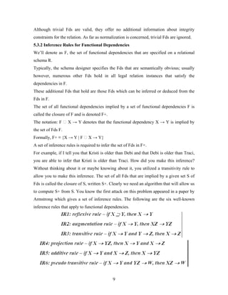 Although trivial Fds are valid, they offer no additional information about integrity
constraints for the relation. As far as normalization is concerned, trivial Fds are ignored.
5.3.2 Inference Rules for Functional Dependencies
We’ll denote as F, the set of functional dependencies that are specified on a relational
schema R.
Typically, the schema designer specifies the Fds that are semantically obvious; usually
however, numerous other Fds hold in all legal relation instances that satisfy the
dependencies in F.
These additional Fds that hold are those Fds which can be inferred or deduced from the
Fds in F.
The set of all functional dependencies implied by a set of functional dependencies F is
called the closure of F and is denoted F+.
The notation: F ⁭ X → Y denotes that the functional dependency X → Y is implied by
the set of Fds F.
Formally, F+ ≡ {X → Y | F ⁭ X → Y}
A set of inference rules is required to infer the set of Fds in F+.
For example, if I tell you that Kristi is older than Debi and that Debi is older than Traci,
you are able to infer that Kristi is older than Traci. How did you make this inference?
Without thinking about it or maybe knowing about it, you utilized a transitivity rule to
allow you to make this inference. The set of all Fds that are implied by a given set S of
Fds is called the closure of S, written S+. Clearly we need an algorithm that will allow us
to compute S+ from S. You know the first attack on this problem appeared in a paper by
Armstrong which gives a set of inference rules. The following are the six well-known
inference rules that apply to functional dependencies.
9
 