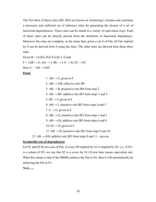 The first three of these rules (IR1-IR3) are known as Armstrong’s Axioms and constitute
a necessary and sufficient set of inference rules for generating the closure of a set of
functional dependencies. These rules can be stated in a variety of equivalent ways. Each
of these rules can be directly proved from the definition of functional dependency.
Moreover the rules are complete, in the sense that, given a set S of Fds, all Fds implied
by S can be derived from S using the rules. The other rules are derived from these three
rules.
Given R = (A,B,C,D,E,F,G,H, I, J) and
F = {AB → E, AG → J, BE → I, E → G, GI → H}
Does F ⁭ AB → GH?
Proof
1. AB → E, given in F
2. AB → AB, reflexive rule IR1
3. AB → B, projective rule IR4 from step 2
4. AB → BE, additive rule IR5 from steps 1 and 3
5. BE → I, given in F
6. AB → I, transitive rule IR3 from steps 4 and 5
7. E → G, given in F
8. AB → G, transitive rule IR3 from steps 1 and 7
9. AB → GI, additive rule IR5 from steps 6 and 8
10. GI → H, given in F
11. AB → H, transitive rule IR3 from steps 9 and 10
12. AB → GH, additive rule IR5 from steps 8 and 11 – proven
Irreducible sets of dependencies
Let S1 and S2 be two sets of Fds, if every FD implied by S1 is implied by S2- i.e.; if S1+
is a subset of S2+-we say that S2 is a cover for S1+(Cover here means equivalent set).
What this means is that if the DBMS enforces the Fds in S2, then it will automatically be
enforcing the Fds in S1.
Next…..
10
 