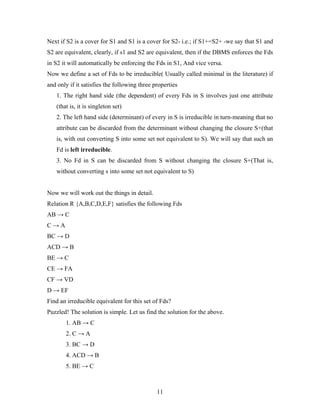 Next if S2 is a cover for S1 and S1 is a cover for S2- i.e.; if S1+=S2+ -we say that S1 and
S2 are equivalent, clearly, if s1 and S2 are equivalent, then if the DBMS enforces the Fds
in S2 it will automatically be enforcing the Fds in S1, And vice versa.
Now we define a set of Fds to be irreducible( Usually called minimal in the literature) if
and only if it satisfies the following three properties
1. The right hand side (the dependent) of every Fds in S involves just one attribute
(that is, it is singleton set)
2. The left hand side (determinant) of every in S is irreducible in turn-meaning that no
attribute can be discarded from the determinant without changing the closure S+(that
is, with out converting S into some set not equivalent to S). We will say that such an
Fd is left irreducible.
3. No Fd in S can be discarded from S without changing the closure S+(That is,
without converting s into some set not equivalent to S)
Now we will work out the things in detail.
Relation R {A,B,C,D,E,F} satisfies the following Fds
AB → C
C → A
BC → D
ACD → B
BE → C
CE → FA
CF → VD
D → EF
Find an irreducible equivalent for this set of Fds?
Puzzled! The solution is simple. Let us find the solution for the above.
1. AB → C
2. C → A
3. BC → D
4. ACD → B
5. BE → C
11
 